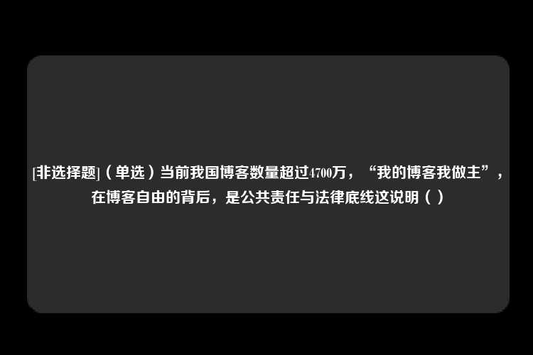 [非选择题]（单选）当前我国博客数量超过4700万，“我的博客我做主”，在博客自由的背后，是公共责任与法律底线这说明（）