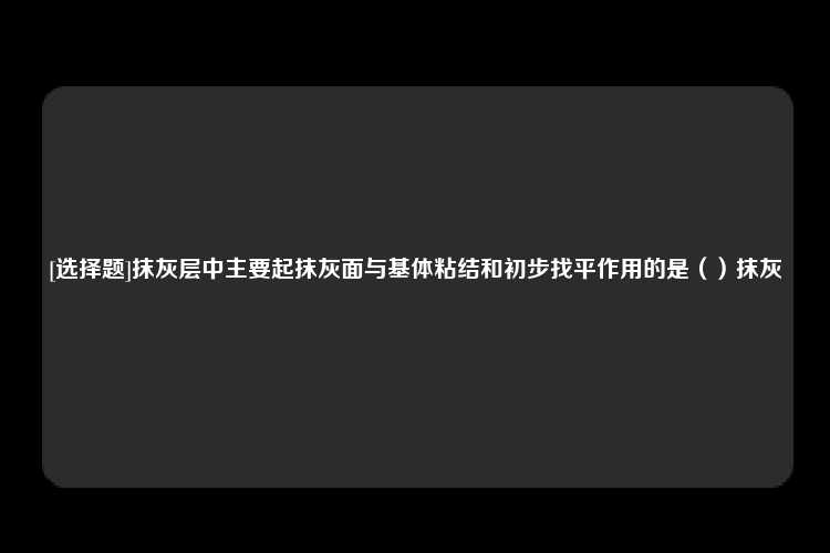 [选择题]抹灰层中主要起抹灰面与基体粘结和初步找平作用的是（）抹灰