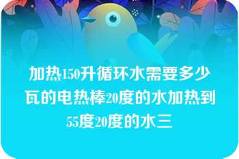 加热150升循环水需要多少瓦的电热棒20度的水加热到55度20度的水三