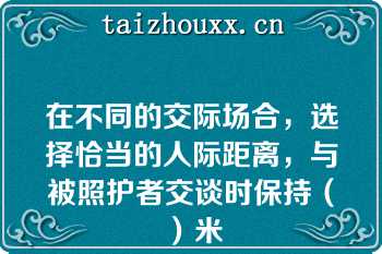 在不同的交际场合，选择恰当的人际距离，与被照护者交谈时保持（）米