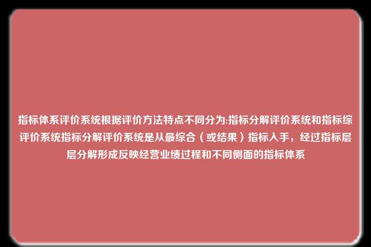 指标体系评价系统根据评价方法特点不同分为:指标分解评价系统和指标综评价系统指标分解评价系统是从最综合（或结果）指标入手，经过指标层层分解形成反映经营业绩过程和不同侧面的指标体系