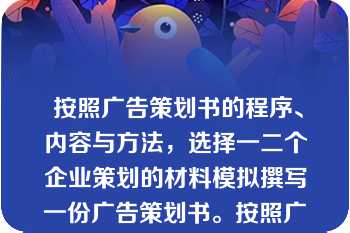  按照广告策划书的程序、内容与方法，选择一二个企业策划的材料模拟撰写一份广告策划书。按照广告策划书的程序、内容与方法，选择一二个企业策划的材料模拟撰写一份广告策划书。