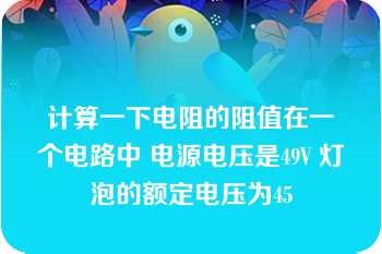 计算一下电阻的阻值在一个电路中 电源电压是49V 灯泡的额定电压为45