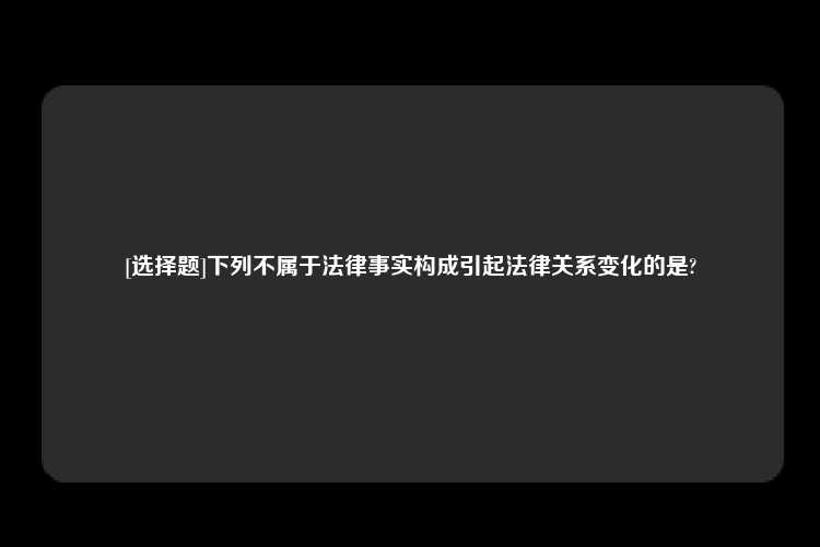 [选择题]下列不属于法律事实构成引起法律关系变化的是?