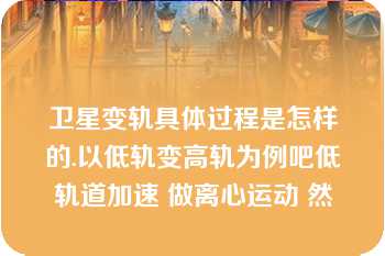 卫星变轨具体过程是怎样的.以低轨变高轨为例吧低轨道加速 做离心运动 然