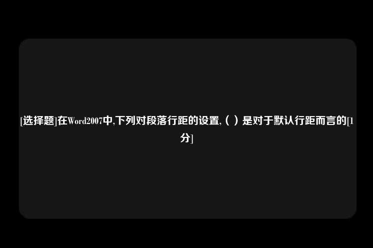 [选择题]在Word2007中,下列对段落行距的设置,（）是对于默认行距而言的[1分]