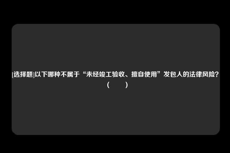 [选择题]以下哪种不属于“未经竣工验收、擅自使用”发包人的法律风险？（　　）