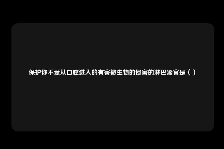 保护你不受从口腔进入的有害微生物的侵害的淋巴器官是（）