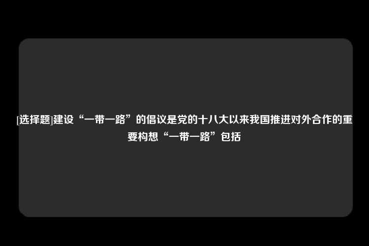 [选择题]建设“一带一路”的倡议是党的十八大以来我国推进对外合作的重要构想“一带一路”包括