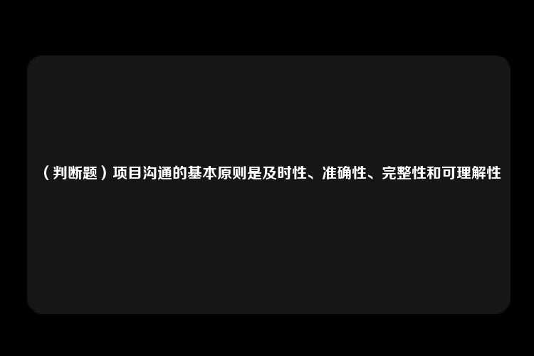 （判断题）项目沟通的基本原则是及时性、准确性、完整性和可理解性