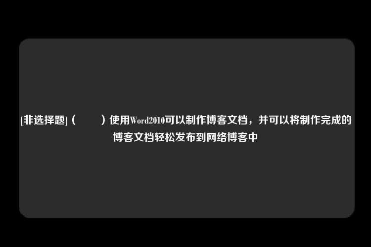 [非选择题]（　　）使用Word2010可以制作博客文档，并可以将制作完成的博客文档轻松发布到网络博客中