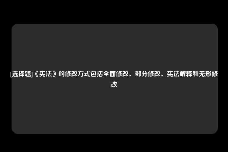 [选择题]《宪法》的修改方式包括全面修改、部分修改、宪法解释和无形修改