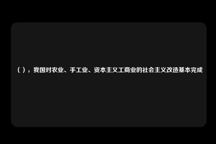 （），我国对农业、手工业、资本主义工商业的社会主义改造基本完成