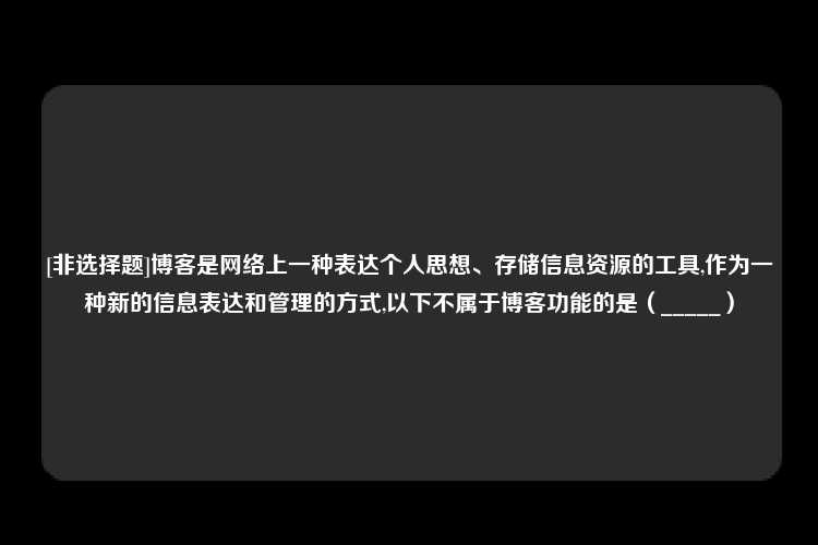 [非选择题]博客是网络上一种表达个人思想、存储信息资源的工具,作为一种新的信息表达和管理的方式,以下不属于博客功能的是（_____）