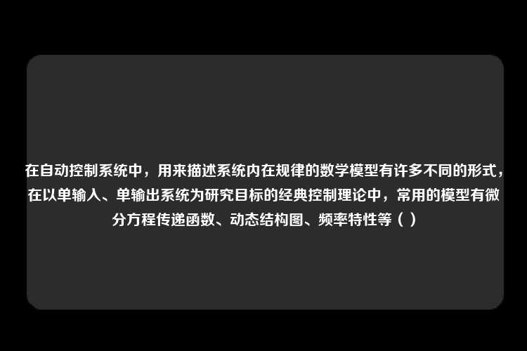 在自动控制系统中，用来描述系统内在规律的数学模型有许多不同的形式，在以单输入、单输出系统为研究目标的经典控制理论中，常用的模型有微分方程传递函数、动态结构图、频率特性等（）