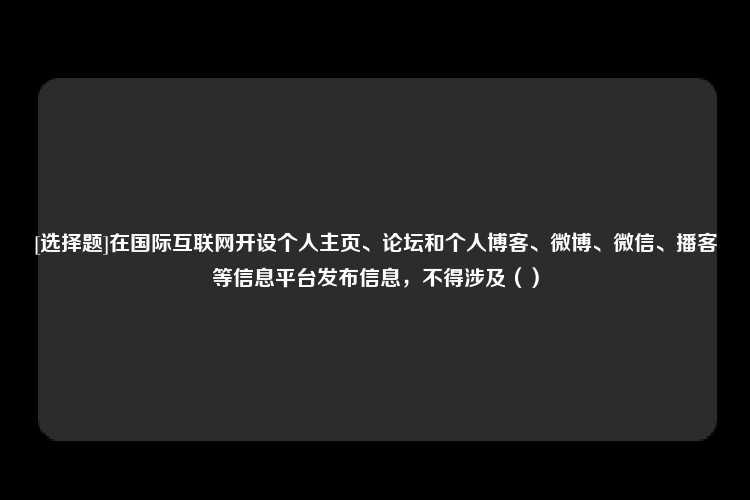 [选择题]在国际互联网开设个人主页、论坛和个人博客、微博、微信、播客等信息平台发布信息，不得涉及（）