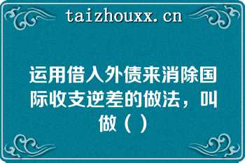 运用借入外债来消除国际收支逆差的做法，叫做（）