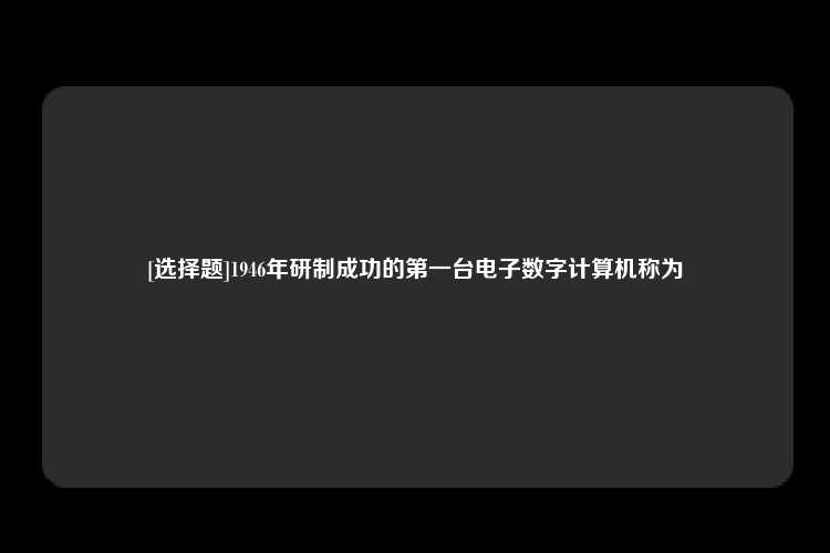 [选择题]1946年研制成功的第一台电子数字计算机称为