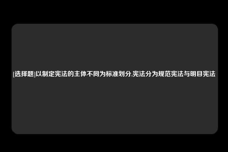 [选择题]以制定宪法的主体不同为标准划分,宪法分为规范宪法与明目宪法