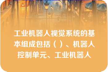 工业机器人视觉系统的基本组成包括（）、机器人控制单元、工业机器人