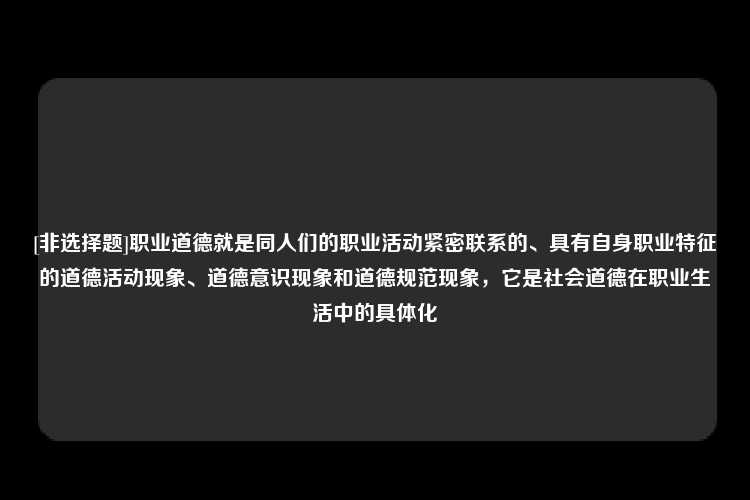 [非选择题]职业道德就是同人们的职业活动紧密联系的、具有自身职业特征的道德活动现象、道德意识现象和道德规范现象，它是社会道德在职业生活中的具体化