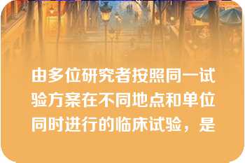 由多位研究者按照同一试验方案在不同地点和单位同时进行的临床试验，是