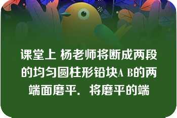 课堂上 杨老师将断成两段的均匀圆柱形铅块A B的两端面磨平．将磨平的端