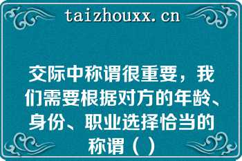 交际中称谓很重要，我们需要根据对方的年龄、身份、职业选择恰当的称谓（）