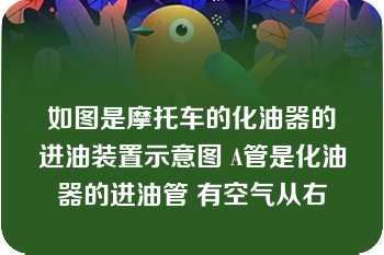 如图是摩托车的化油器的进油装置示意图 A管是化油器的进油管 有空气从右