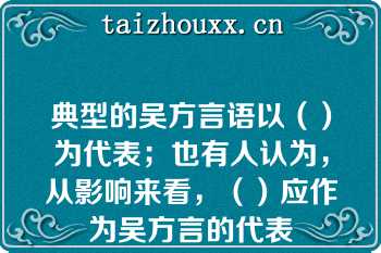 典型的吴方言语以（）为代表；也有人认为，从影响来看，（）应作为吴方言的代表