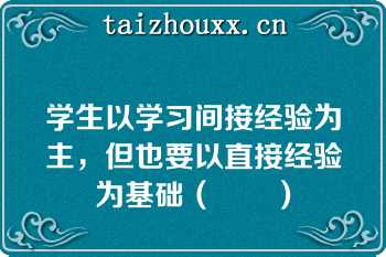 学生以学习间接经验为主，但也要以直接经验为基础（　　）