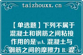 【单选题】下列不属于混凝土和钢筋之间粘接作用的是\nA. 混凝土与钢筋之间的摩擦力 B. 混凝土与钢筋表面之间的机械咬合力 C. 混凝土与钢筋之间的胶结力 D. 钢筋对混凝土的预应力\n