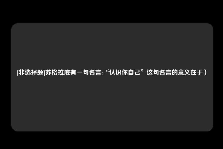 [非选择题]苏格拉底有一句名言:“认识你自己”这句名言的意义在于）