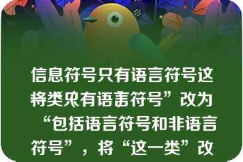 信息符号只有语言符号这一类（　　）
将“只有语言符号”改为“包括语言符号和非语言符号”，将“这一类”改为“两大类”