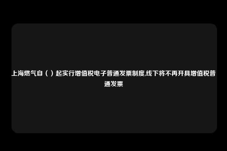 上海燃气自（）起实行增值税电子普通发票制度,线下将不再开具增值税普通发票