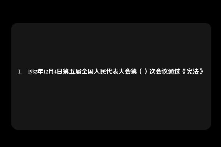 1.	1982年12月4日第五届全国人民代表大会第（）次会议通过《宪法》