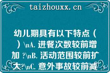 幼儿期具有以下特点（）\nA. 进餐次数较前增加 ?\nB. 活动范围较前扩大?\nC. 意外事故较前减少\nD. 患病机会较前减少