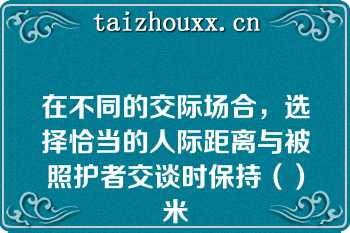 在不同的交际场合，选择恰当的人际距离与被照护者交谈时保持（）米