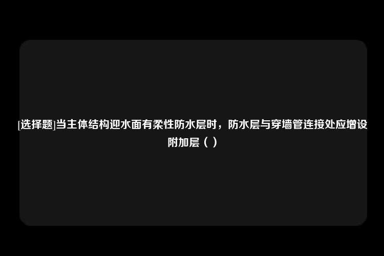 [选择题]当主体结构迎水面有柔性防水层时，防水层与穿墙管连接处应增设附加层（）