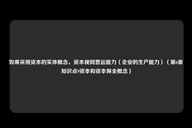 如果采用资本的实体概念，资本视同营运能力（企业的生产能力）（第6章知识点9资本和资本保全概念）