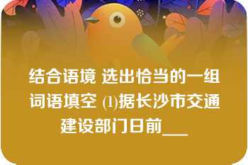 结合语境 选出恰当的一组词语填空 (1)据长沙市交通建设部门日前___