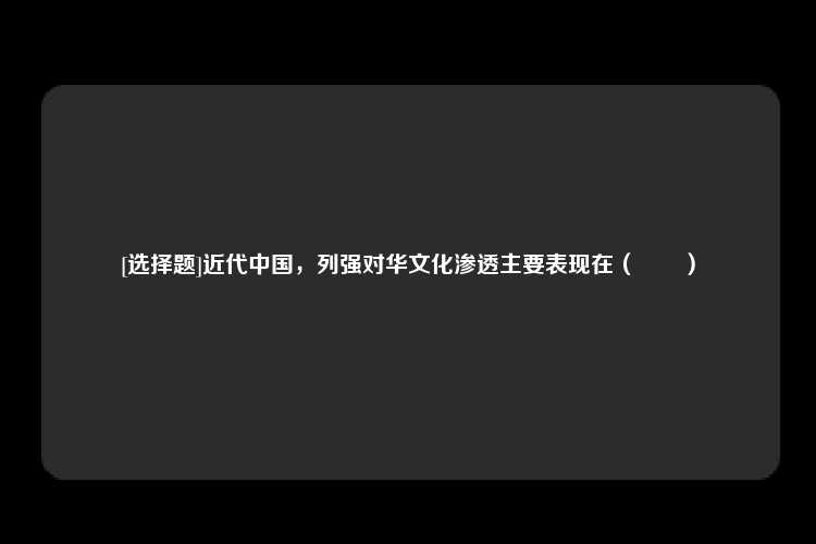 [选择题]近代中国，列强对华文化渗透主要表现在（　　）