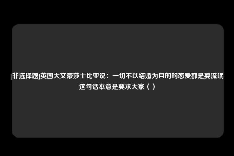 [非选择题]英国大文豪莎士比亚说：一切不以结婚为目的的恋爱都是耍流氓这句话本意是要求大家（）