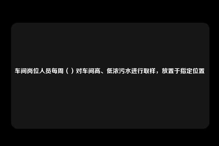 车间岗位人员每周（）对车间高、低浓污水进行取样，放置于指定位置