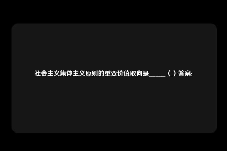 社会主义集体主义原则的重要价值取向是_____（）答案: