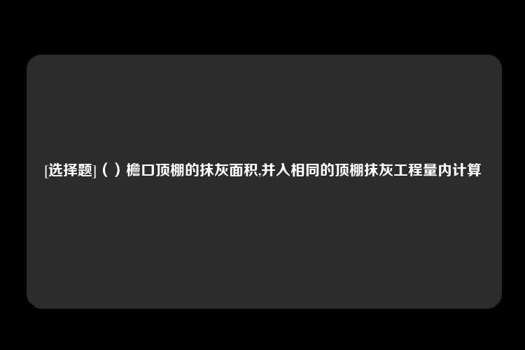 [选择题]（）檐口顶棚的抹灰面积,并入相同的顶棚抹灰工程量内计算