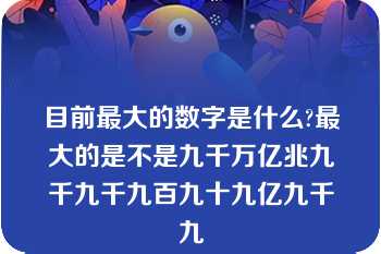 目前最大的数字是什么?最大的是不是九千万亿兆九千九千九百九十九亿九千九