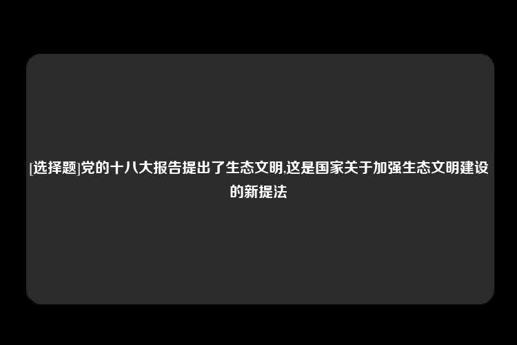 [选择题]党的十八大报告提出了生态文明,这是国家关于加强生态文明建设的新提法