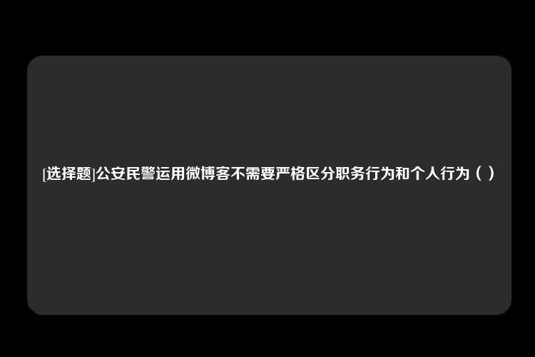 [选择题]公安民警运用微博客不需要严格区分职务行为和个人行为（）