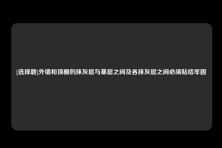 [选择题]外墙和顶棚的抹灰层与基层之间及各抹灰层之间必须粘结牢固